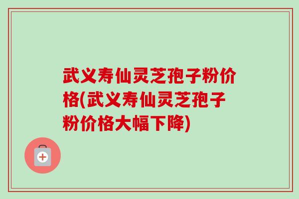 武义寿仙灵芝孢子粉价格(武义寿仙灵芝孢子粉价格大幅下降)