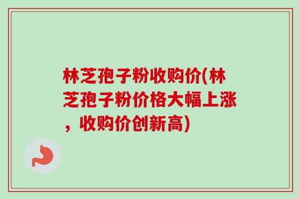 林芝孢子粉收购价(林芝孢子粉价格大幅上涨,收购价创新高) 林芝孢子粉收购价(林芝孢子粉价格大幅上涨,收购价创新高)