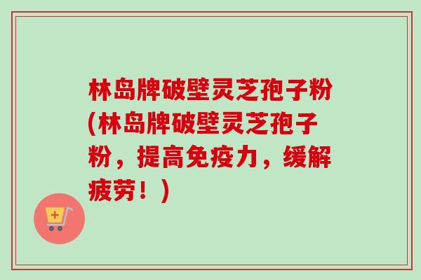 林岛牌破壁灵芝孢子粉(林岛牌破壁灵芝孢子粉,提高免疫力,缓解疲劳!) 林岛牌破壁灵芝孢子粉(林岛牌破壁灵芝孢子粉,提高免疫力,缓解疲劳!)