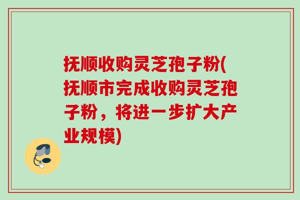 抚顺收购灵芝孢子粉(抚顺市完成收购灵芝孢子粉,将进一步扩大产业规模) 抚顺收购灵芝孢子粉(抚顺市完成收购灵芝孢子粉,将进一步扩大产业规模)