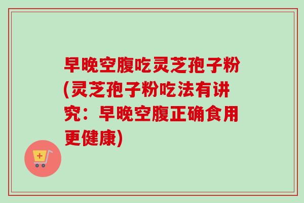 早晚空腹吃灵芝孢子粉(灵芝孢子粉吃法有讲究:早晚空腹正确食用更健康) 早晚空腹吃灵芝孢子粉(灵芝孢子粉吃法有讲究:早晚空腹正确食用更健康)