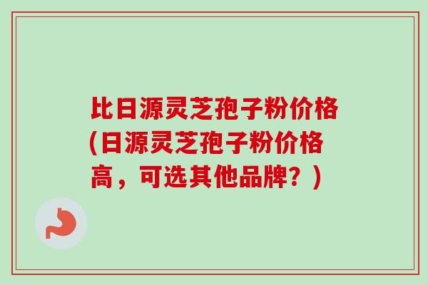 比日源灵芝孢子粉价格(日源灵芝孢子粉价格高,可选其他品牌?) 比日源灵芝孢子粉价格(日源灵芝孢子粉价格高,可选其他品牌?)