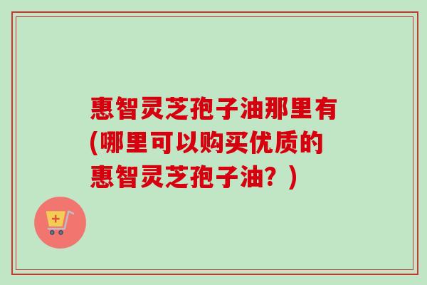 惠智灵芝孢子油那里有(哪里可以购买优质的惠智灵芝孢子油?) 惠智灵芝孢子油那里有(哪里可以购买优质的惠智灵芝孢子油?)