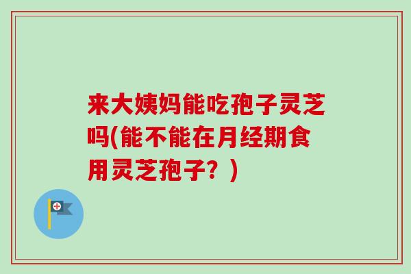 来大姨妈能吃孢子灵芝吗(能不能在期食用灵芝孢子?) 来大姨妈能吃孢子灵芝吗(能不能在期食用灵芝孢子?)