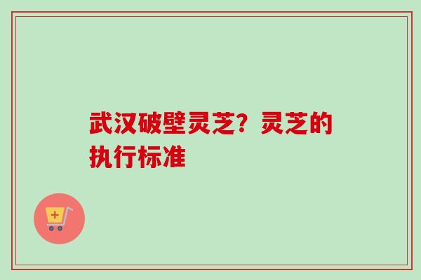 武汉破壁灵芝?灵芝的执行标准 武汉破壁灵芝?灵芝的执行标准