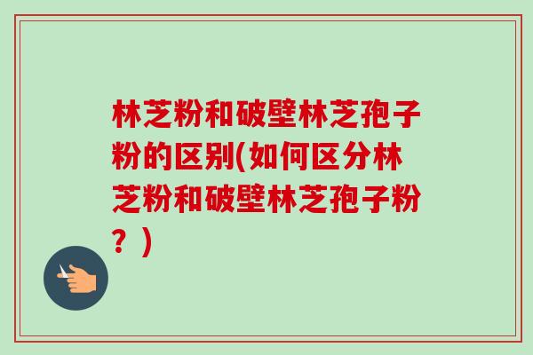 林芝粉和破壁林芝孢子粉的区别(如何区分林芝粉和破壁林芝孢子粉?) 林芝粉和破壁林芝孢子粉的区别(如何区分林芝粉和破壁林芝孢子粉?)