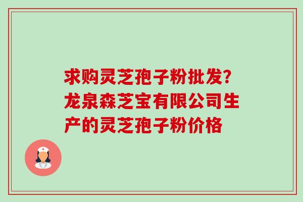 求购灵芝孢子粉批发?龙泉森芝宝有限公司生产的灵芝孢子粉价格 求购灵芝孢子粉批发?龙泉森芝宝有限公司生产的灵芝孢子粉价格