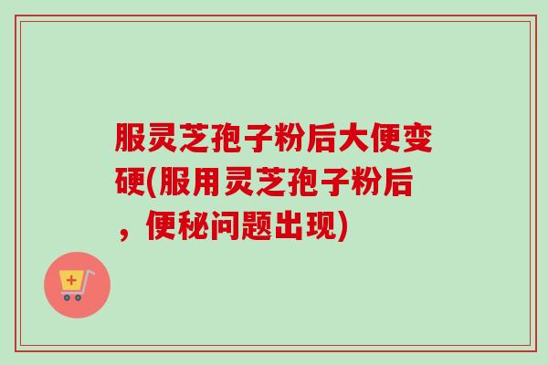 服灵芝孢子粉后大便变硬(服用灵芝孢子粉后，问题出现)