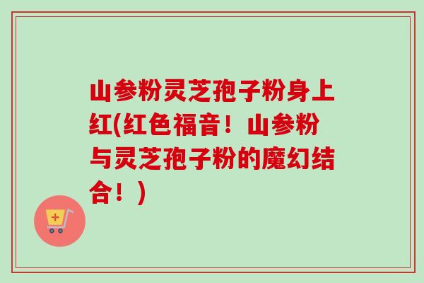 山参粉灵芝孢子粉身上红(红色福音!山参粉与灵芝孢子粉的魔幻结合!) 山参粉灵芝孢子粉身上红(红色福音!山参粉与灵芝孢子粉的魔幻结合!)