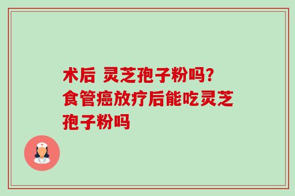 术后 灵芝孢子粉吗?食管后能吃灵芝孢子粉吗 术后 灵芝孢子粉吗?食管后能吃灵芝孢子粉吗