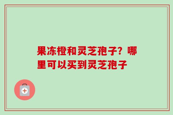 果冻橙和灵芝孢子?哪里可以买到灵芝孢子 果冻橙和灵芝孢子?哪里可以买到灵芝孢子