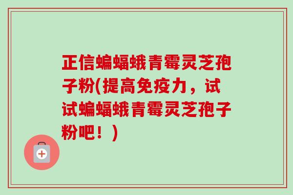 正信蝙蝠蛾青霉灵芝孢子粉(提高免疫力,试试蝙蝠蛾青霉灵芝孢子粉吧!) 正信蝙蝠蛾青霉灵芝孢子粉(提高免疫力,试试蝙蝠蛾青霉灵芝孢子粉吧!)