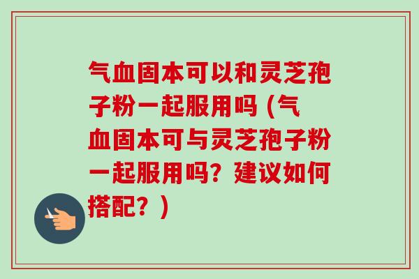 气固本可以和灵芝孢子粉一起服用吗 (气固本可与灵芝孢子粉一起服用吗？建议如何搭配？)