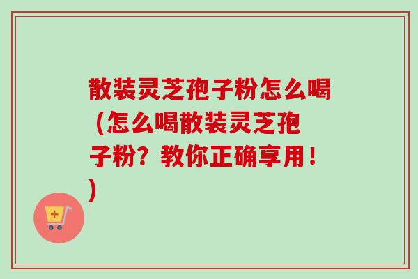 散装灵芝孢子粉怎么喝 (怎么喝散装灵芝孢子粉?教你正确享用!) 散装灵芝孢子粉怎么喝 (怎么喝散装灵芝孢子粉?教你正确享用!)