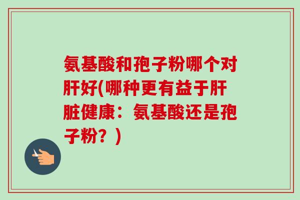 氨基酸和孢子粉哪个对好(哪种更有益于健康:氨基酸还是孢子粉?) 氨基酸和孢子粉哪个对好(哪种更有益于健康:氨基酸还是孢子粉?)
