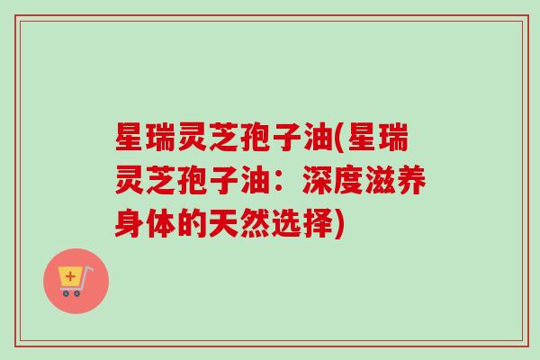星瑞灵芝孢子油(星瑞灵芝孢子油:深度滋养身体的天然选择) 星瑞灵芝孢子油(星瑞灵芝孢子油:深度滋养身体的天然选择)