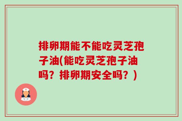 排卵期能不能吃灵芝孢子油(能吃灵芝孢子油吗?排卵期安全吗?) 排卵期能不能吃灵芝孢子油(能吃灵芝孢子油吗?排卵期安全吗?)