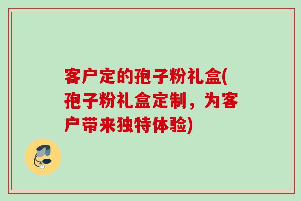 客户定的孢子粉礼盒(孢子粉礼盒定制，为客户带来独特体验)