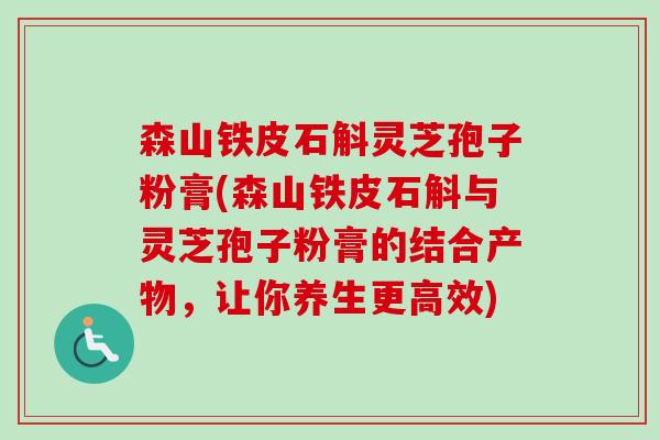 森山铁皮石斛灵芝孢子粉膏(森山铁皮石斛与灵芝孢子粉膏的结合产物,让你养生更高效) 森山铁皮石斛灵芝孢子粉膏(森山铁皮石斛与灵芝孢子粉膏的结合产物,让你养生更高效)