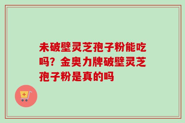 未破壁灵芝孢子粉能吃吗?金奥力牌破壁灵芝孢子粉是真的吗 未破壁灵芝孢子粉能吃吗?金奥力牌破壁灵芝孢子粉是真的吗
