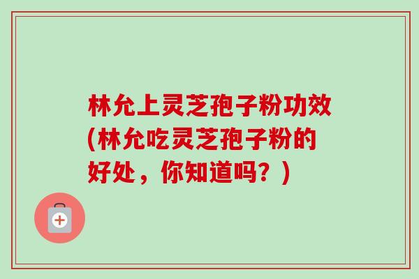 林允上灵芝孢子粉功效(林允吃灵芝孢子粉的好处，你知道吗？)