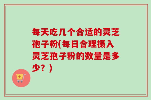每天吃几个合适的灵芝孢子粉(每日合理摄入灵芝孢子粉的数量是多少?) 每天吃几个合适的灵芝孢子粉(每日合理摄入灵芝孢子粉的数量是多少?)