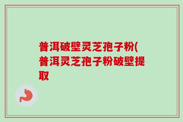 普洱破壁灵芝孢子粉(普洱灵芝孢子粉破壁提取 普洱破壁灵芝孢子粉(普洱灵芝孢子粉破壁提取