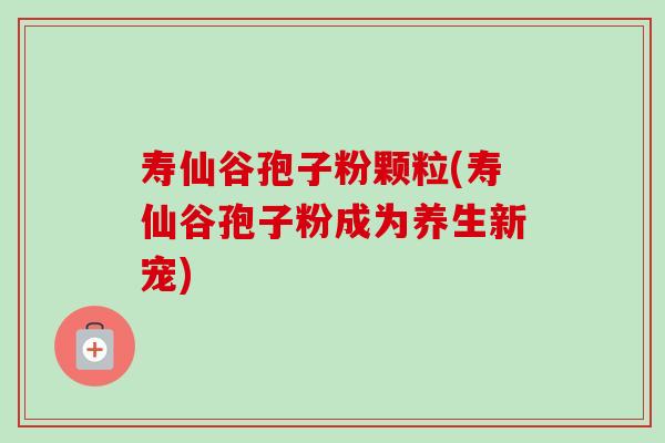 寿仙谷孢子粉颗粒(寿仙谷孢子粉成为养生新宠) 寿仙谷孢子粉颗粒(寿仙谷孢子粉成为养生新宠)