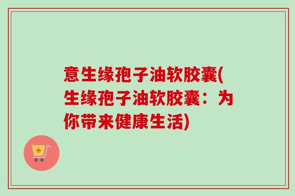 意生缘孢子油软胶囊(生缘孢子油软胶囊:为你带来健康生活) 意生缘孢子油软胶囊(生缘孢子油软胶囊:为你带来健康生活)