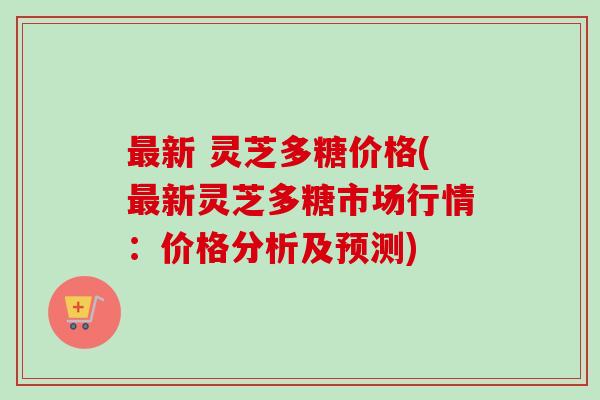 新 灵芝多糖价格(新灵芝多糖市场行情：价格分析及预测)
