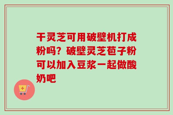 干灵芝可用破壁机打成粉吗?破壁灵芝苞子粉可以加入豆浆一起做酸奶吧 干灵芝可用破壁机打成粉吗?破壁灵芝苞子粉可以加入豆浆一起做酸奶吧
