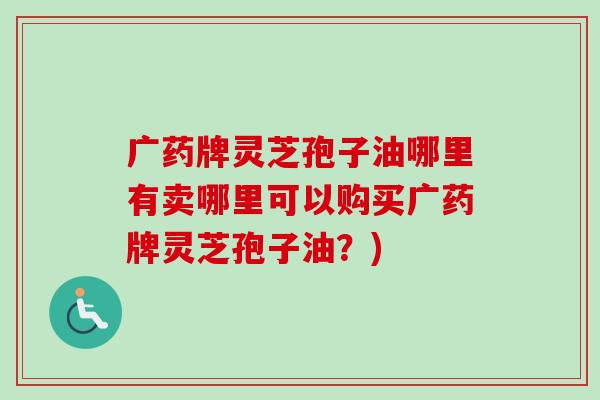 广药牌灵芝孢子油哪里有卖哪里可以购买广药牌灵芝孢子油?) 广药牌灵芝孢子油哪里有卖哪里可以购买广药牌灵芝孢子油?)