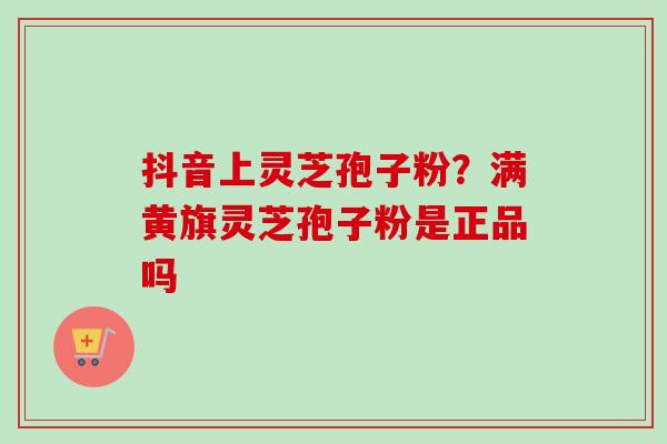抖音上灵芝孢子粉?满黄旗灵芝孢子粉是正品吗 抖音上灵芝孢子粉?满黄旗灵芝孢子粉是正品吗