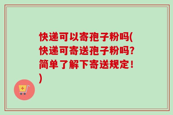 快递可以寄孢子粉吗(快递可寄送孢子粉吗?简单了解下寄送规定!) 快递可以寄孢子粉吗(快递可寄送孢子粉吗?简单了解下寄送规定!)