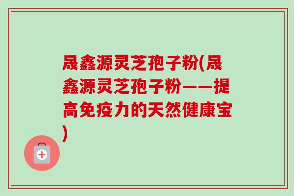 晟鑫源灵芝孢子粉(晟鑫源灵芝孢子粉——提高免疫力的天然健康宝) 晟鑫源灵芝孢子粉(晟鑫源灵芝孢子粉——提高免疫力的天然健康宝)