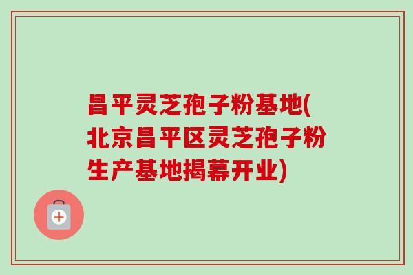 昌平灵芝孢子粉基地(北京昌平区灵芝孢子粉生产基地揭幕开业) 昌平灵芝孢子粉基地(北京昌平区灵芝孢子粉生产基地揭幕开业)