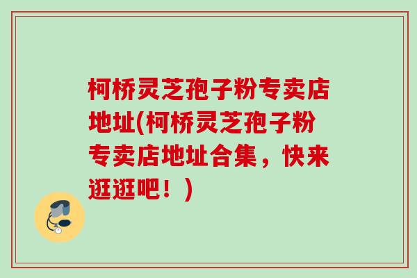 柯桥灵芝孢子粉专卖店地址(柯桥灵芝孢子粉专卖店地址合集,快来逛逛吧!) 柯桥灵芝孢子粉专卖店地址(柯桥灵芝孢子粉专卖店地址合集,快来逛逛吧!)