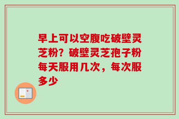 早上可以空腹吃破壁灵芝粉?破壁灵芝孢子粉每天服用几次,每次服多少 早上可以空腹吃破壁灵芝粉?破壁灵芝孢子粉每天服用几次,每次服多少