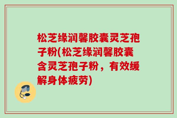 松芝缘润馨胶囊灵芝孢子粉(松芝缘润馨胶囊含灵芝孢子粉,有效缓解身体疲劳) 松芝缘润馨胶囊灵芝孢子粉(松芝缘润馨胶囊含灵芝孢子粉,有效缓解身体疲劳)