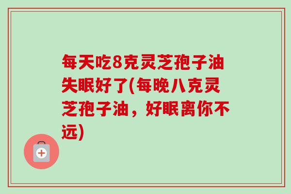 每天吃8克灵芝孢子油好了(每晚八克灵芝孢子油,好眠离你不远) 每天吃8克灵芝孢子油好了(每晚八克灵芝孢子油,好眠离你不远)