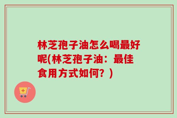林芝孢子油怎么喝好呢(林芝孢子油:佳食用方式如何?) 林芝孢子油怎么喝好呢(林芝孢子油:佳食用方式如何?)