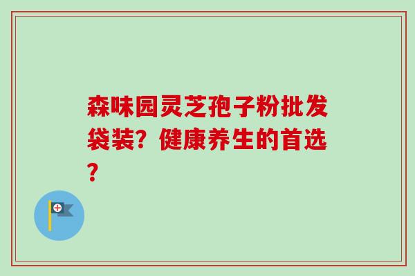 森味园灵芝孢子粉批发袋装?健康养生的首选? 森味园灵芝孢子粉批发袋装?健康养生的首选?