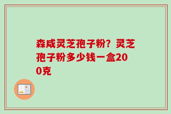 森咸灵芝孢子粉?灵芝孢子粉多少钱一盒200克 森咸灵芝孢子粉?灵芝孢子粉多少钱一盒200克