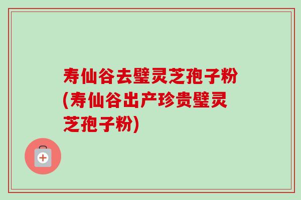 寿仙谷去璧灵芝孢子粉(寿仙谷出产珍贵璧灵芝孢子粉)