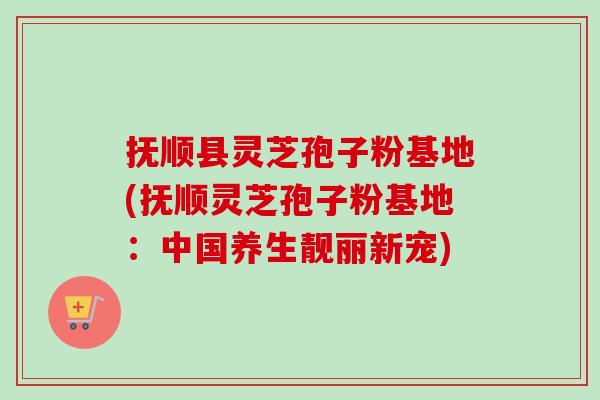 抚顺县灵芝孢子粉基地(抚顺灵芝孢子粉基地:中国养生靓丽新宠) 抚顺县灵芝孢子粉基地(抚顺灵芝孢子粉基地:中国养生靓丽新宠)