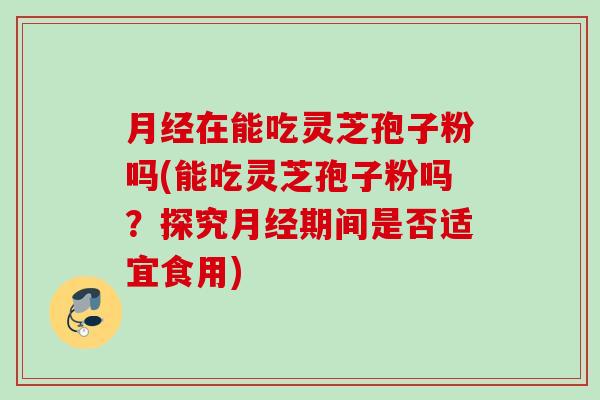 在能吃灵芝孢子粉吗(能吃灵芝孢子粉吗？探究期间是否适宜食用)