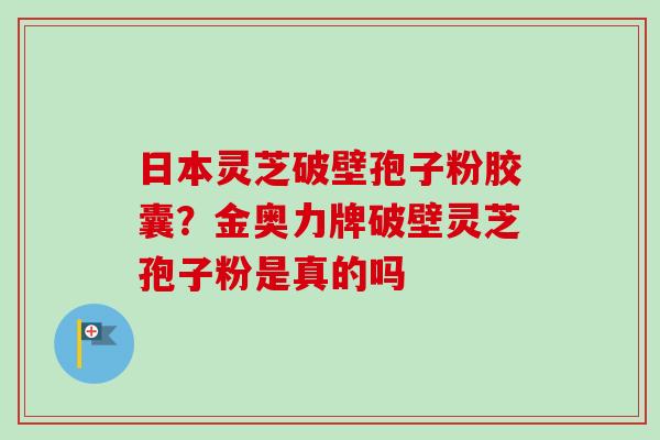 日本灵芝破壁孢子粉胶囊？金奥力牌破壁灵芝孢子粉是真的吗