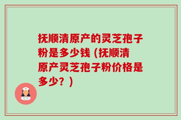 抚顺清原产的灵芝孢子粉是多少钱 (抚顺清原产灵芝孢子粉价格是多少？)