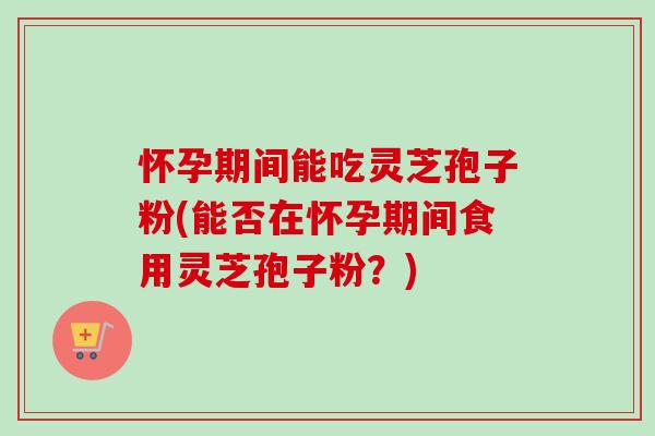 怀孕期间能吃灵芝孢子粉(能否在怀孕期间食用灵芝孢子粉?) 怀孕期间能吃灵芝孢子粉(能否在怀孕期间食用灵芝孢子粉?)