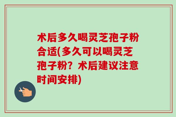 术后多久喝灵芝孢子粉合适(多久可以喝灵芝孢子粉？术后建议注意时间安排)